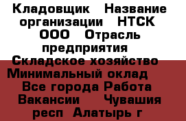 Кладовщик › Название организации ­ НТСК, ООО › Отрасль предприятия ­ Складское хозяйство › Минимальный оклад ­ 1 - Все города Работа » Вакансии   . Чувашия респ.,Алатырь г.